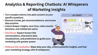 Analytics & Reporting Chatbots: AI Whisperers
of Marketing Insights
• Turn complex metrics into plain answers to your
specific questions.
• Discover trends, get recommendations, and access
data anytime.
• Unlock deeper insights, save time, make smarter
decisions, and collaborate easier.
• The future: Expect human-like
conversations, interactive data
visualizations, and predictions to guide your
marketing with greater power.
• Embrace the revolution: Make data your ally, unlock powerful insights, and fuel
your marketing strategy with AI whisperers.
 