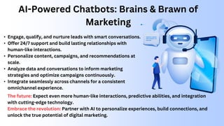 AI-Powered Chatbots: Brains & Brawn of
Marketing
• Engage, qualify, and nurture leads with smart conversations.
• Offer 24/7 support and build lasting relationships with
human-like interactions.
• Personalize content, campaigns, and recommendations at
scale.
• Analyze data and conversations to inform marketing
strategies and optimize campaigns continuously.
• Integrate seamlessly across channels for a consistent
omnichannel experience.
The future: Expect even more human-like interactions, predictive abilities, and integration
with cutting-edge technology.
Embrace the revolution: Partner with AI to personalize experiences, build connections, and
unlock the true potential of digital marketing.
 