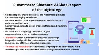 E-commerce Chatbots: AI Shopkeepers
of the Digital Age
• Guide shoppers, answer questions, and recommend products
for smoother buying experiences.
• Boost conversion rates, improve customer satisfaction, and
reduce operating costs.
• Gather valuable data to inform product offerings and marketing
strategies.
• Personalize the shopping journey with targeted
recommendations and proactive assistance.
• The future: Expect human-like interactions, technology
integration, and predictive customer needs to create an
immersive and effortless shopping experience.
• Embrace the revolution: Partner with AI shopkeepers to personalize, build
relationships, and unlock the true potential of your e-commerce business.
 