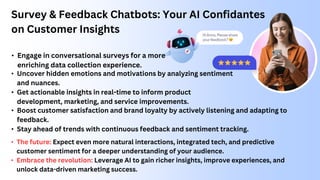Survey & Feedback Chatbots: Your AI Confidantes
on Customer Insights
• Uncover hidden emotions and motivations by analyzing sentiment
and nuances.
• Get actionable insights in real-time to inform product
development, marketing, and service improvements.
• The future: Expect even more natural interactions, integrated tech, and predictive
customer sentiment for a deeper understanding of your audience.
• Embrace the revolution: Leverage AI to gain richer insights, improve experiences, and
unlock data-driven marketing success.
• Engage in conversational surveys for a more
enriching data collection experience.
• Boost customer satisfaction and brand loyalty by actively listening and adapting to
feedback.
• Stay ahead of trends with continuous feedback and sentiment tracking.
 