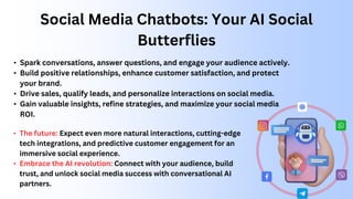 Social Media Chatbots: Your AI Social
Butterflies
• Spark conversations, answer questions, and engage your audience actively.
• Build positive relationships, enhance customer satisfaction, and protect
your brand.
• Drive sales, qualify leads, and personalize interactions on social media.
• Gain valuable insights, refine strategies, and maximize your social media
ROI.
• The future: Expect even more natural interactions, cutting-edge
tech integrations, and predictive customer engagement for an
immersive social experience.
• Embrace the AI revolution: Connect with your audience, build
trust, and unlock social media success with conversational AI
partners.
 