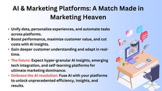 AI & Marketing Platforms: A Match Made in
Marketing Heaven
• Unify data, personalize experiences, and automate tasks
across platforms.
• Boost performance, maximize customer value, and cut
costs with AI insights.
• Gain deeper customer understanding and adapt in real-
time.
• The future: Expect hyper-granular AI insights, emerging
tech integration, and self-learning platforms for
ultimate marketing dominance.
• Embrace the AI revolution: Fuse AI with your platforms
to unlock unprecedented efficiency, insights, and
results.
 