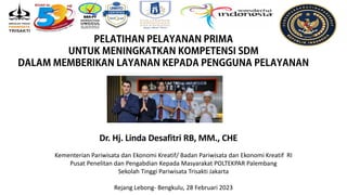Dr. Hj. Linda Desafitri RB, MM., CHE
Kementerian Pariwisata dan Ekonomi Kreatif/ Badan Pariwisata dan Ekonomi Kreatif RI
Pusat Penelitan dan Pengabdian Kepada Masyarakat POLTEKPAR Palembang
Sekolah Tinggi Pariwisata Trisakti Jakarta
Rejang Lebong- Bengkulu, 28 Februari 2023
 