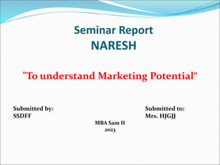 Seminar Report
NARESH
"To understand Marketing Potential”
Submitted by: Submitted to:
SSDFF Mrs. HJGJJ
MBA Sam II
2023
 