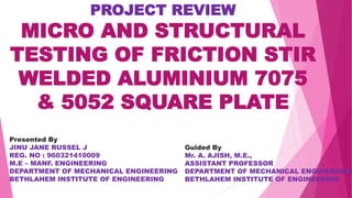 PROJECT REVIEW
MICRO AND STRUCTURAL
TESTING OF FRICTION STIR
WELDED ALUMINIUM 7075
& 5052 SQUARE PLATE
Presented By
JINU JANE RUSSEL J
REG. NO : 960321410009
M.E – MANF. ENGINEERING
DEPARTMENT OF MECHANICAL ENGINEERING
BETHLAHEM INSTITUTE OF ENGINEERING
Guided By
Mr. A. AJISH, M.E.,
ASSISTANT PROFESSOR
DEPARTMENT OF MECHANICAL ENGINEERING
BETHLAHEM INSTITUTE OF ENGINEERING
 