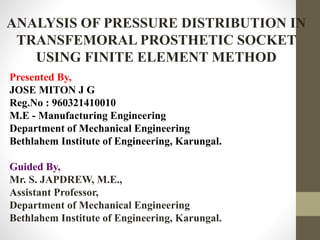 ANALYSIS OF PRESSURE DISTRIBUTION IN
TRANSFEMORAL PROSTHETIC SOCKET
USING FINITE ELEMENT METHOD
Presented By,
JOSE MITON J G
Reg.No : 960321410010
M.E - Manufacturing Engineering
Department of Mechanical Engineering
Bethlahem Institute of Engineering, Karungal.
Guided By,
Mr. S. JAPDREW, M.E.,
Assistant Professor,
Department of Mechanical Engineering
Bethlahem Institute of Engineering, Karungal.
 
