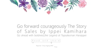 Go forward courageously The Story
of Sales by Ippei Kamihara
Go ahead with boldness,the Legand of Topsalesman Haraippei
R e a d a n d s h a r e
Reporter: Yang Jingjing MIKI
Time
 
