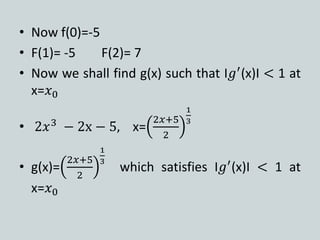 • Now f(0)=-5
• F(1)= -5 F(2)= 7
• Now we shall find g(x) such that І𝑔′
(x)І < 1 at
x=𝑥0
• 2𝑥3
− 2x − 5, x=
2𝑥+5
2
1
3
• g(x)=
2𝑥+5
2
1
3
which satisfies І𝑔′
(x)І < 1 at
x=𝑥0
 