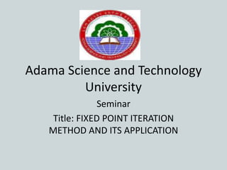 Adama Science and Technology
University
Seminar
Title: FIXED POINT ITERATION
METHOD AND ITS APPLICATION
 