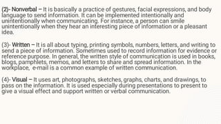 (2)- Nonverbal – It is basically a practice of gestures, facial expressions, and body
language to send information. It can be implemented intentionally and
unintentionally when communicating. For instance, a person can smile
unintentionally when they hear an interesting piece of information or a pleasant
idea.
(3)- Written – It is all about typing, printing symbols, numbers, letters, and writing to
send a piece of information. Sometimes used to record information for evidence or
reference purpose. In general, the written style of communication is used in books,
blogs, pamphlets, memos, and letters to share and spread information. In the
workplace, e-mail is a common example of written communication.
(4)- Visual – It uses art, photographs, sketches, graphs, charts, and drawings, to
pass on the information. It is used especially during presentations to present to
give a visual effect and support written or verbal communication.
.
 