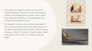 • The sound of a single bowstring can vary with
altered bending of the limb (in the terminology of
archery, the wooden part of a bow). There might
have included installation of the additional few
strings to the limb of the bow.
• The Egyptian harp has not only been portrayed in
visual representations and artistic decorations but
has been weaved into literary texts. A certain genre
of poetry, called The Harper's Song provides further
indications to the status of a harpist in ancient
Egypt.
 