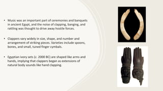 • Music was an important part of ceremonies and banquets
in ancient Egypt, and the noise of clapping, banging, and
rattling was thought to drive away hostile forces.
• Clappers vary widely in size, shape, and number and
arrangement of striking pieces. Varieties include spoons,
bones, and small, tuned finger cymbals.
• Egyptian ivory sets (c. 2000 BC) are shaped like arms and
hands, implying that clappers began as extensions of
natural body sounds like hand clapping.
 