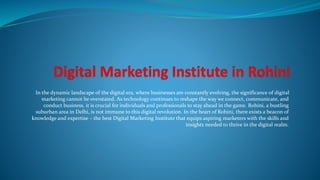 In the dynamic landscape of the digital era, where businesses are constantly evolving, the significance of digital
marketing cannot be overstated. As technology continues to reshape the way we connect, communicate, and
conduct business, it is crucial for individuals and professionals to stay ahead in the game. Rohini, a bustling
suburban area in Delhi, is not immune to this digital revolution. In the heart of Rohini, there exists a beacon of
knowledge and expertise – the best Digital Marketing Institute that equips aspiring marketers with the skills and
insights needed to thrive in the digital realm.
 