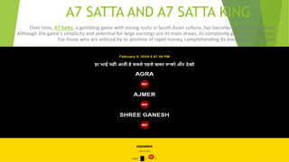 A7 SATTA AND A7 SATTA KING
Over time, A7 Satta, a gambling game with strong roots in South Asian culture, has become increasingly popular.
Although the game's simplicity and potential for large earnings are its main draws, its complexity goes beyond chance.
For those who are enticed by its promise of rapid money, comprehending its mechanics is essential.
 