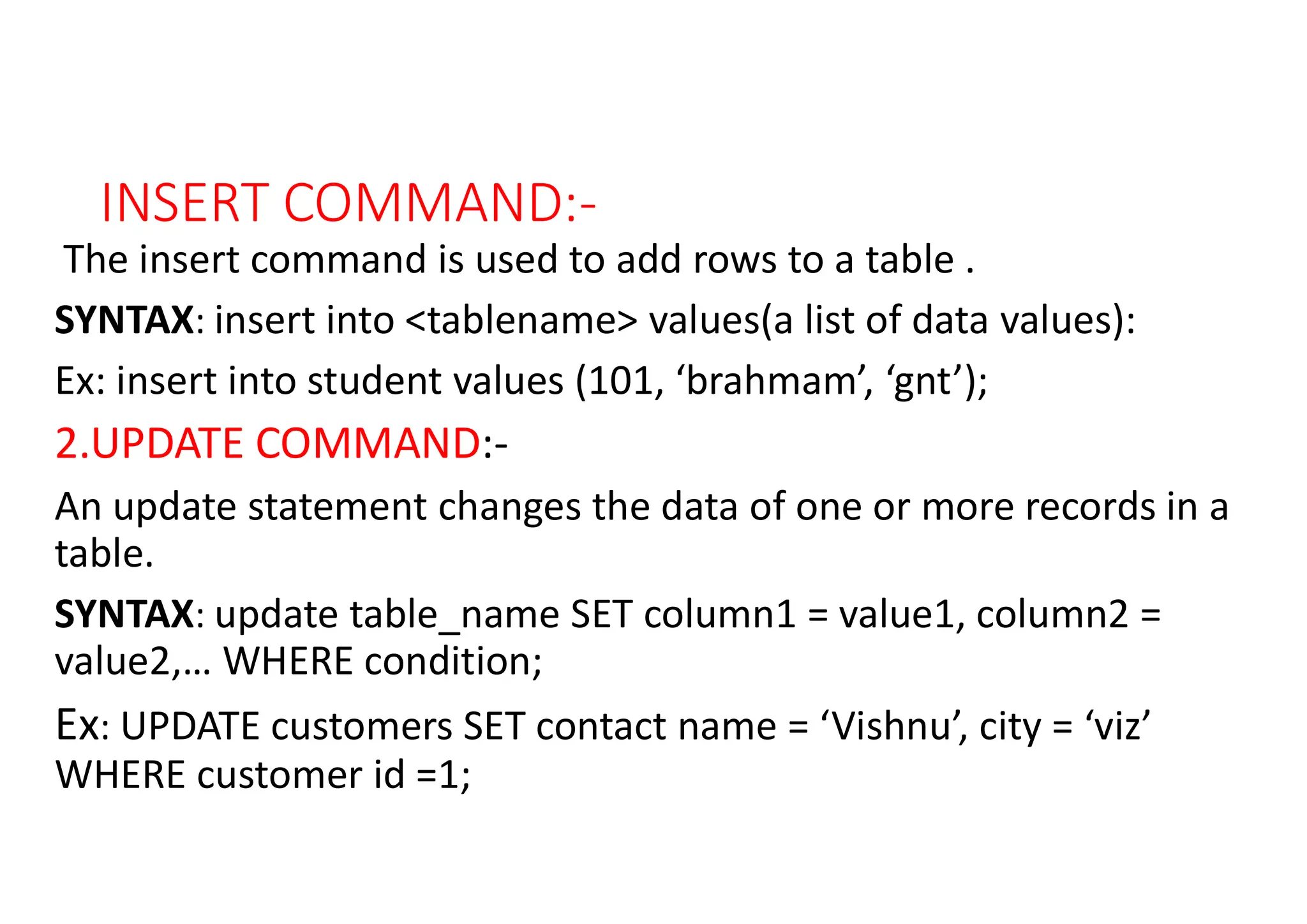 INSERT COMMAND:-
The insert command is used to add rows to a table .
SYNTAX: insert into <tablename> values(a list of data values):
Ex: insert into student values (101, ‘brahmam’, ‘gnt’);
2.UPDATE COMMAND:-
An update statement changes the data of one or more records in a
table.
SYNTAX: update table_name SET column1 = value1, column2 =
value2,… WHERE condition;
Ex: UPDATE customers SET contact name = ‘Vishnu’, city = ‘viz’
WHERE customer id =1;
 