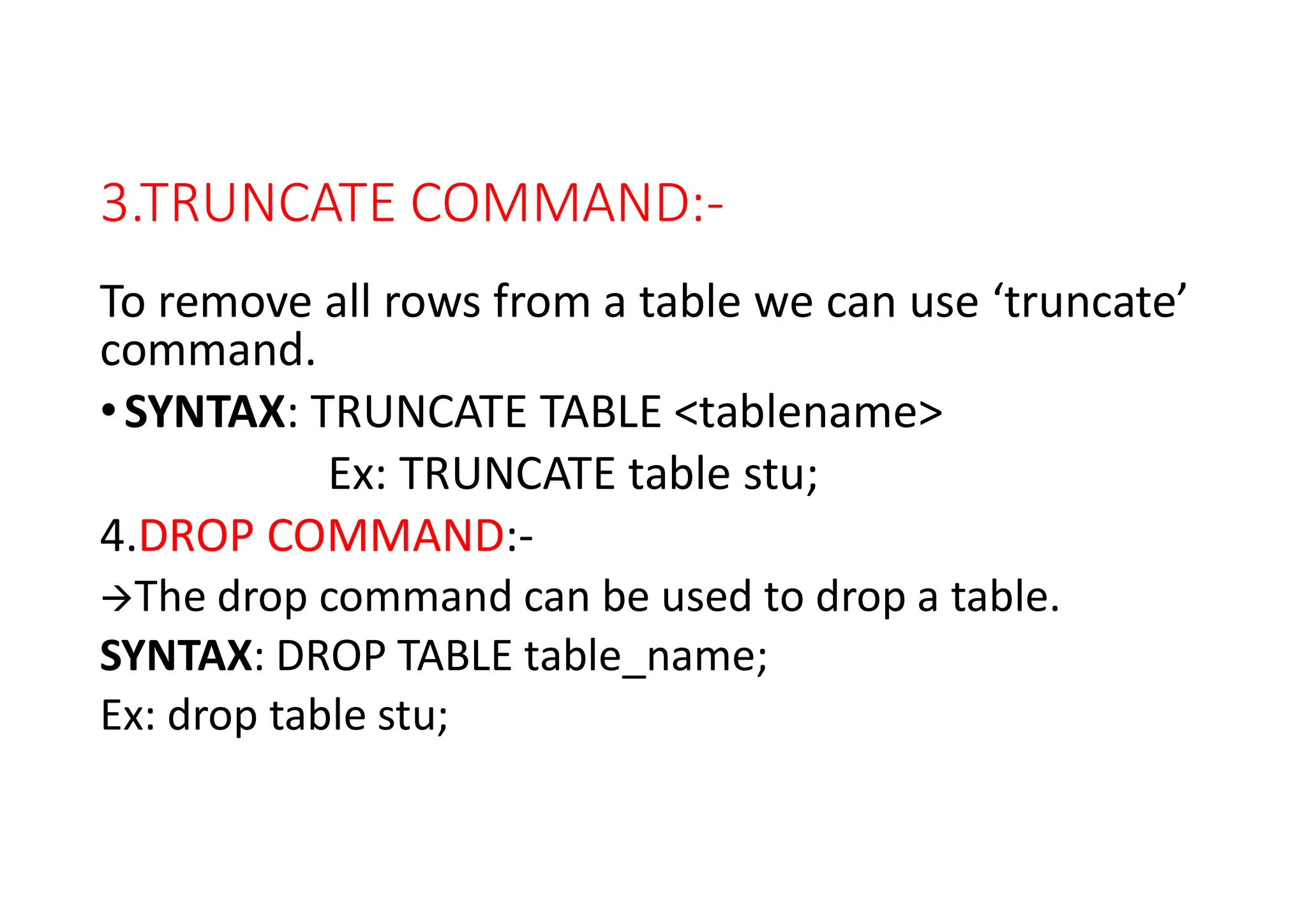 3.TRUNCATE COMMAND:-
To remove all rows from a table we can use ‘truncate’
command.
•SYNTAX: TRUNCATE TABLE <tablename>
Ex: TRUNCATE table stu;
4.DROP COMMAND:-
The drop command can be used to drop a table.
SYNTAX: DROP TABLE table_name;
Ex: drop table stu;
 