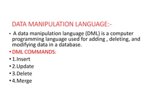 DATA MANIPULATION LANGUAGE:-
• A data manipulation language (DML) is a computer
programming language used for adding , deleting, and
modifying data in a database.
• DML COMMANDS:
• 1.Insert
• 2.Update
• 3.Delete
• 4.Merge
 