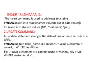 INSERT COMMAND:-
The insert command is used to add rows to a table .
SYNTAX: insert into <tablename> values(a list of data values):
Ex: insert into student values (101, ‘brahmam’, ‘gnt’);
2.UPDATE COMMAND:-
An update statement changes the data of one or more records in a
table.
SYNTAX: update table_name SET column1 = value1, column2 =
value2,… WHERE condition;
Ex: UPDATE customers SET contact name = ‘Vishnu’, city = ‘viz’
WHERE customer id =1;
 