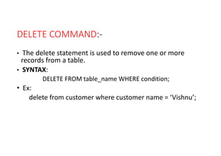 DELETE COMMAND:-
• The delete statement is used to remove one or more
records from a table.
• SYNTAX:
DELETE FROM table_name WHERE condition;
• Ex:
delete from customer where customer name = ‘Vishnu’;
 