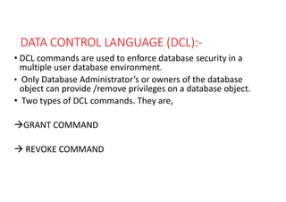 DATA CONTROL LANGUAGE (DCL):-
• DCL commands are used to enforce database security in a
multiple user database environment.
• Only Database Administrator’s or owners of the database
object can provide /remove privileges on a database object.
• Two types of DCL commands. They are,
GRANT COMMAND
 REVOKE COMMAND
 