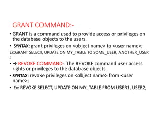 GRANT COMMAND:-
• GRANT is a command used to provide access or privileges on
the database objects to the users.
• SYNTAX: grant privileges on <object name> to <user name>;
Ex:GRANT SELECT, UPDATE ON MY_TABLE TO SOME_USER, ANOTHER_USER
;
•  REVOKE COMMAND:- The REVOKE command user access
rights or privileges to the database objects.
• SYNTAX: revoke privileges on <object name> from <user
name>;
• Ex: REVOKE SELECT, UPDATE ON MY_TABLE FROM USER1, USER2;
 