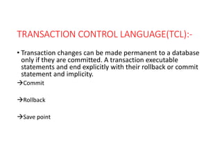 TRANSACTION CONTROL LANGUAGE(TCL):-
• Transaction changes can be made permanent to a database
only if they are committed. A transaction executable
statements and end explicitly with their rollback or commit
statement and implicity.
Commit
Rollback
Save point
 