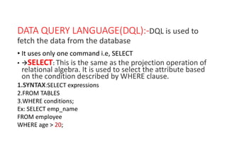 DATA QUERY LANGUAGE(DQL):-DQL is used to
fetch the data from the database
• It uses only one command i.e, SELECT
• SELECT: This is the same as the projection operation of
relational algebra. It is used to select the attribute based
on the condition described by WHERE clause.
1.SYNTAX:SELECT expressions
2.FROM TABLES
3.WHERE conditions;
Ex: SELECT emp_name
FROM employee
WHERE age > 20;
 