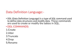Data Definition Language:-
• DDL (Data Definition Language) is a type of SQL command used
to define data structures and modify data. These commands
are used to create or modify the tables in SQL.
• DDL COMMANDS:
1.Create
2.Alter
3.Truncate
4.Drop
5.Rename
 
