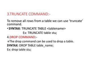 3.TRUNCATE COMMAND:-
To remove all rows from a table we can use ‘truncate’
command.
•SYNTAX: TRUNCATE TABLE <tablename>
Ex: TRUNCATE table stu;
4.DROP COMMAND:-
The drop command can be used to drop a table.
SYNTAX: DROP TABLE table_name;
Ex: drop table stu;
 