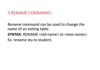5.RENAME COMMAND:-
Rename command can be used to change the
name of an exiting table.
SYNTAX: RENAME <old name> to <new name>;
Ex: rename stu to student;
 