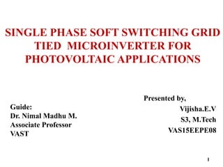 SINGLE PHASE SOFT SWITCHING GRID
TIED MICROINVERTER FOR
PHOTOVOLTAIC APPLICATIONS
Presented by,
Vijisha.E.V
S3, M.Tech
VAS15EEPE08
Guide:
Dr. Nimal Madhu M.
Associate Professor
VAST
1
 