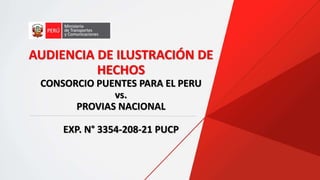AUDIENCIA DE ILUSTRACIÓN DE
HECHOS
CONSORCIO PUENTES PARA EL PERU
vs.
PROVIAS NACIONAL
EXP. N° 3354-208-21 PUCP
 