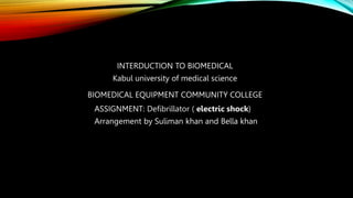 INTERDUCTION TO BIOMEDICAL
Kabul university of medical science
BIOMEDICAL EQUIPMENT COMMUNITY COLLEGE
ASSIGNMENT: Defibrillator ( electric shock)
Arrangement by Suliman khan and Bella khan
 