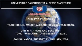 UNIVERSIDAD SALVADOREÑA ALBERTO MASFERRER
SUBJECT: ENGLISH III.
TEACHER: LIC. WALTER ALEXANDER MONTOYA SIBRIÁN.
UNIT N. 1: “ FAME AND SUCCESS”.
TOPIC: “WELCOME TO SEMESTER 01-2024”.
SAN SALVADOR, TUESDAY, 23, JANUARY, 2024.
 