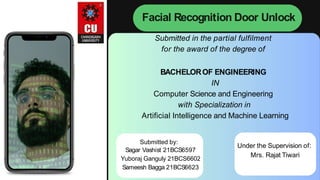 Facial Recognition Door Unlock
Submitted in the partial fulfilment
for the award of the degree of
BACHELOROF ENGINEERING
IN
Computer Science and Engineering
with Specialization in
Artificial Intelligence and Machine Learning
Submitted by:
Sagar Vashist 21BCS6597
Yuboraj Ganguly 21BCS6602
Sameesh Bagga 21BCS6623
Under the Supervision of:
Mrs. Rajat Tiwari
 