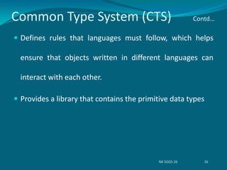 Common Type System (CTS) Contd…
 Defines rules that languages must follow, which helps
ensure that objects written in different languages can
interact with each other.
 Provides a library that contains the primitive data types
NK SGGS-26 26
 