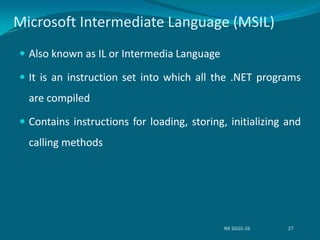 Microsoft Intermediate Language (MSIL)
 Also known as IL or Intermedia Language
 It is an instruction set into which all the .NET programs
are compiled
 Contains instructions for loading, storing, initializing and
calling methods
NK SGGS-26 27
 