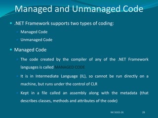  .NET Framework supports two types of coding:
 Managed Code
 Unmanaged Code
 Managed Code
 The code created by the compiler of any of the .NET Framework
languages is called MANAGED CODE
 It is in Intermediate Language (IL), so cannot be run directly on a
machine, but runs under the control of CLR
 Kept in a file called an assembly along with the metadata (that
describes classes, methods and attributes of the code)
Managed and Unmanaged Code
NK SGGS-26 28
 