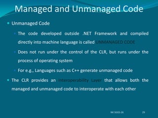  Unmanaged Code
 The code developed outside .NET Framework and compiled
directly into machine language is called UNMANAGED CODE
 Does not run under the control of the CLR, but runs under the
process of operating system
 For e.g., Languages such as C++ generate unmanaged code
 The CLR provides an Interoperability Layer that allows both the
managed and unmanaged code to interoperate with each other
Managed and Unmanaged Code
NK SGGS-26 29
 