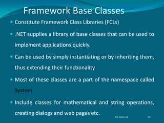 Framework Base Classes
 Constitute Framework Class Libraries (FCLs)
 .NET supplies a library of base classes that can be used to
implement applications quickly.
 Can be used by simply instantiating or by inheriting them,
thus extending their functionality
 Most of these classes are a part of the namespace called
System
 Include classes for mathematical and string operations,
creating dialogs and web pages etc.
NK SGGS-26 30
 