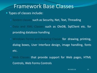 Framework Base Classes
 Types of classes include:
 System classes such as Security, Net, Text, Threading
 Data and XML Classes such as OleDB, SqlClient etc. for
providing database handling
 Windows Forms and Drawing Classes for drawing, printing,
dialog boxes, User Interface design, image handling, fonts
etc.
 Web Classes that provide support for Web pages, HTML
Controls, Web Forms Controls
NK SGGS-26 31
 