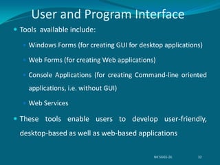 User and Program Interface
 Tools available include:
 Windows Forms (for creating GUI for desktop applications)
 Web Forms (for creating Web applications)
 Console Applications (for creating Command-line oriented
applications, i.e. without GUI)
 Web Services
 These tools enable users to develop user-friendly,
desktop-based as well as web-based applications
NK SGGS-26 32
 