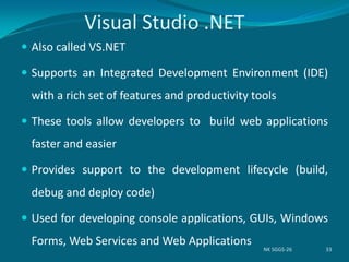 Visual Studio .NET
 Also called VS.NET
 Supports an Integrated Development Environment (IDE)
with a rich set of features and productivity tools
 These tools allow developers to build web applications
faster and easier
 Provides support to the development lifecycle (build,
debug and deploy code)
 Used for developing console applications, GUIs, Windows
Forms, Web Services and Web Applications
NK SGGS-26 33
 