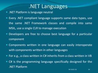 .NET Languages
 .NET Platform is language neutral
 Every .NET compliant language supports same data types, use
the same .NET Framework classes and compile into same
MSIL, use a single CLR to manage execution
 Developers are free to choose best language for a particular
component
 Components written in one language can easily interoperate
with components written in other languages
 For e.g., a class written in C# inherits from a class written in VB
 C# is the programming language specifically designed for the
.NET Platform
NK SGGS-26 34
 