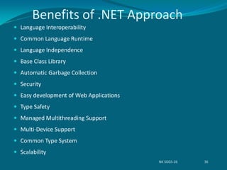 Benefits of .NET Approach
 Language Interoperability
 Common Language Runtime
 Language Independence
 Base Class Library
 Automatic Garbage Collection
 Security
 Easy development of Web Applications
 Type Safety
 Managed Multithreading Support
 Multi-Device Support
 Common Type System
 Scalability
NK SGGS-26 36
 