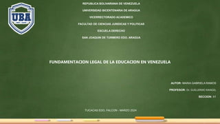 REPUBLICA BOLIVARIANA DE VENEZUELA
UNIVERSIDAD BICENTENARIA DE ARAGUA
VICERRECTORADO ACADEMICO
FACULTAD DE CIENCIAS JURIDICAS Y POLITICAS
ESCUELA DERECHO
SAN JOAQUIN DE TURMERO EDO. ARAGUA
FUNDAMENTACION LEGAL DE LA EDUCACION EN VENEZUELA
AUTOR: MARIA GABRIELA RAMOS
PROFESOR: Dr. GUILLERMO RANGEL
SECCION: X1
TUCACAS EDO. FALCON - MARZO 2024
 