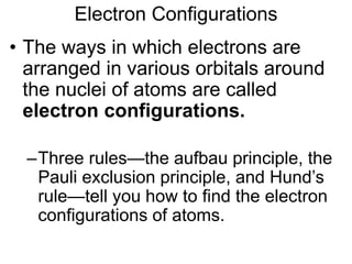 Electron Configurations
• The ways in which electrons are
arranged in various orbitals around
the nuclei of atoms are called
electron configurations.
–Three rules—the aufbau principle, the
Pauli exclusion principle, and Hund’s
rule—tell you how to find the electron
configurations of atoms.
5.2
 