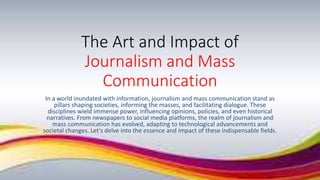 The Art and Impact of
Journalism and Mass
Communication
In a world inundated with information, journalism and mass communication stand as
pillars shaping societies, informing the masses, and facilitating dialogue. These
disciplines wield immense power, influencing opinions, policies, and even historical
narratives. From newspapers to social media platforms, the realm of journalism and
mass communication has evolved, adapting to technological advancements and
societal changes. Let's delve into the essence and impact of these indispensable fields.
 