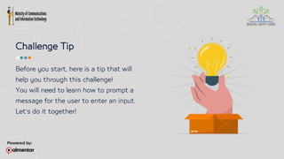 Challenge Tip
Before you start, here is a tip that will
help you through this challenge!
You will need to learn how to prompt a
message for the user to enter an input.
Let’s do it together!
 