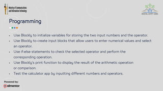 Programming
 Use Blockly to initialize variables for storing the two input numbers and the operator.
 Use Blockly to create input blocks that allow users to enter numerical values and select
an operator.
 Use if-else statements to check the selected operator and perform the
corresponding operation.
 Use Blockly's print function to display the result of the arithmetic operation
or comparison.
 Test the calculator app by inputting different numbers and operators.
 